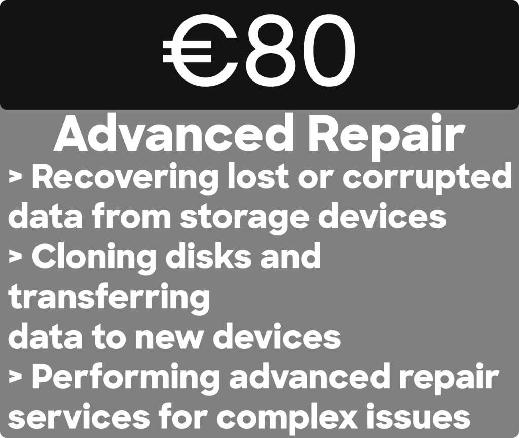 Best Price for Advanced PC Repair in Dublin ever. 
€80
Advanced Repair
> Recovering lost or corrupted data from storage devices › Cloning disks and
transferring
data to new devices
> Performing advanced repair services for complex issues