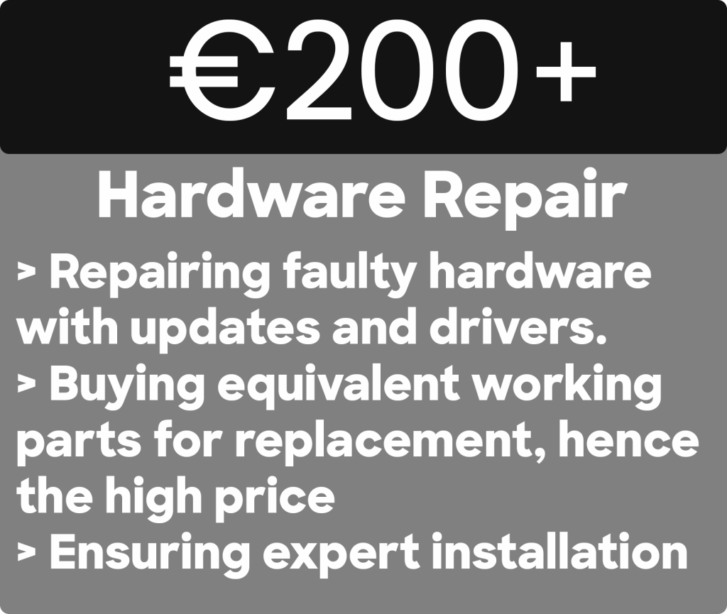 Best Hardware repair on the market for PCs in Dublin. 
€200+
Hardware Repair
> Repairing faulty hardware with updates and drivers. > Buying equivalent working parts for replacement, hence the high price
> Ensuring expert installation