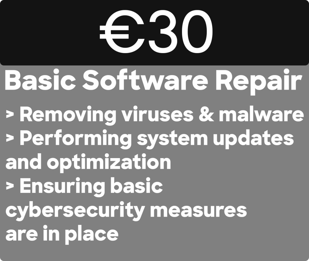 Cheapest Basic Software PC Repair in dublin. €30
Basic Software Repair
> Removing viruses & malware > Performing system updates and optimization
> Ensuring basic
cybersecurity measures are in place